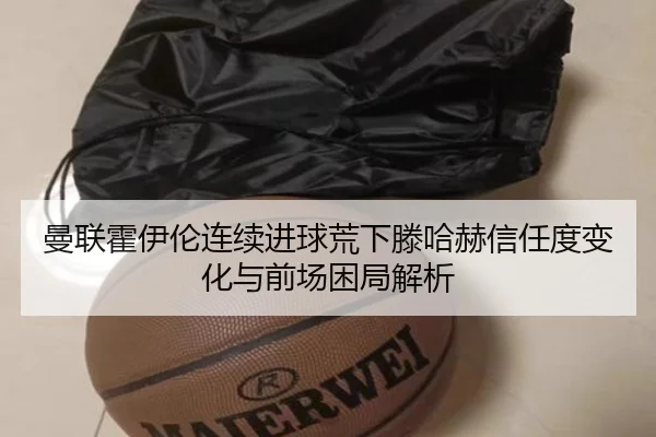 曼联霍伊伦连续进球荒下滕哈赫信任度变化与前场困局解析