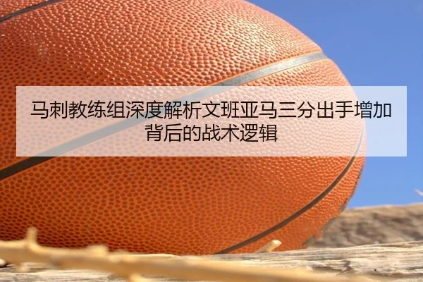 马刺教练组深度解析文班亚马三分出手增加背后的战术逻辑