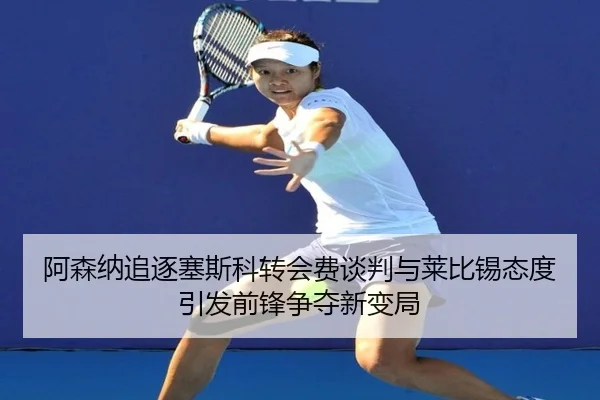 阿森纳追逐塞斯科转会费谈判与莱比锡态度引发前锋争夺新变局
