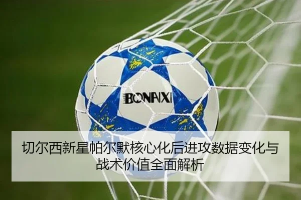 切尔西新星帕尔默核心化后进攻数据变化与战术价值全面解析