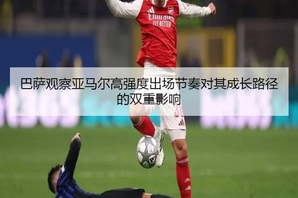 巴萨观察亚马尔高强度出场节奏对其成长路径的双重影响