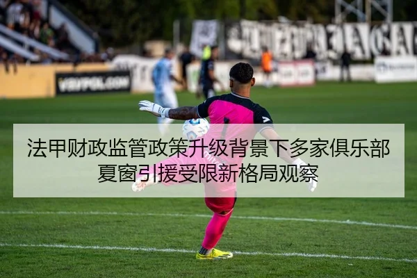 法甲财政监管政策升级背景下多家俱乐部夏窗引援受限新格局观察